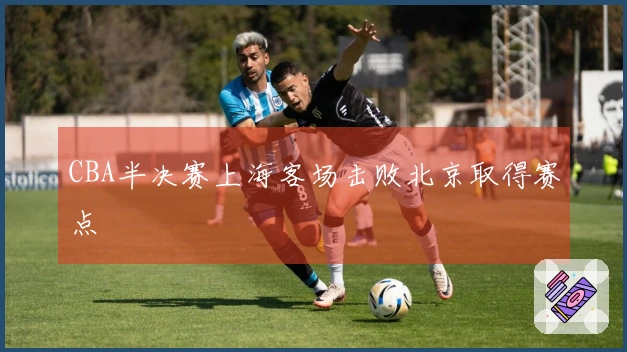 CBA半决赛上海客场击败北京取得赛点