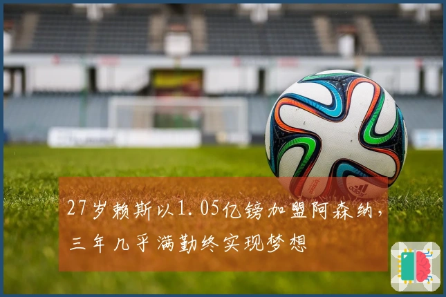 27岁赖斯以1.05亿镑加盟阿森纳，三年几乎满勤终实现梦想