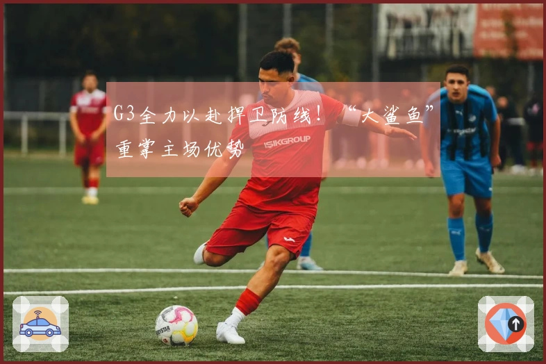 G3全力以赴捍卫防线！“大鲨鱼”重掌主场优势