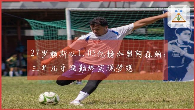 27岁赖斯以1.05亿镑加盟阿森纳，三年几乎满勤终实现梦想