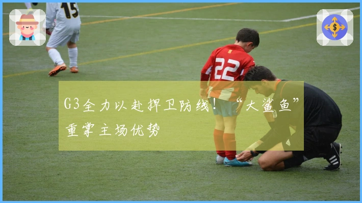 G3全力以赴捍卫防线！“大鲨鱼”重掌主场优势